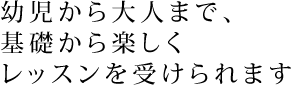 幼児から大人まで、 基礎から楽しく レッスンを受けられます